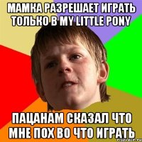 Мамка разрешает играть только в my little pony Пацанам сказал что мне пох во что играть