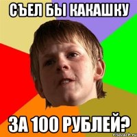 съел бы какашку за 100 рублей?