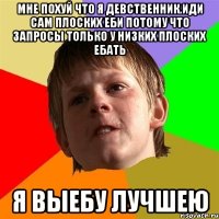 Мне похуй что я девственник.Иди сам плоских еби Потому что запросы только у низких плоских ебать Я выебу лучшею