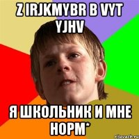 Z Irjkmybr B vyt yjhv Я школьник и мне норм*