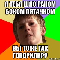 Я ТЕБЯ ШЯС РАКОМ БОКОМ ПЯТАЧКОМ ВЫ ТОЖЕ ТАК ГОВОРИЛИ??