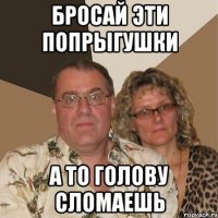 бросай эти попрыгушки а то голову сломаешь