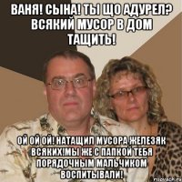 ваня! сына! ты що адурел? всякий мусор в дом тащить! ой ой ой! натащил мусора железяк всяких!мы же с папкой тебя порядочным мальчиком воспитывали!