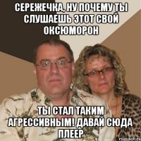 Сережечка, ну почему ты слушаешь этот свой оксюморон Ты стал таким агрессивным! Давай сюда плеер