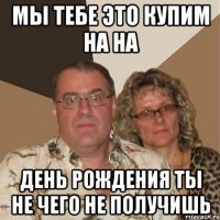 Мы тебе это купим на на день рождения ты не чего не получишь