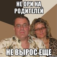 Не ори на родителей Не вырос еще