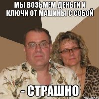 мы возьмем деньги и ключи от машины с собой - страшно