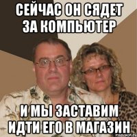 Сейчас он сядет за компьютер и мы заставим идти его в магазин