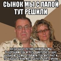 сынок мы с папой тут решили когда будут летние каникулы мы раздрешим тебе играть в интернет а щас учебный год мы отрубили тебе интернет и ты будешь твою мать делать блять уроки