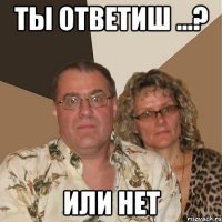 Ты ответиш ...? Или нет