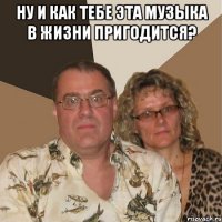 ну и как тебе эта музыка в жизни пригодится? 
