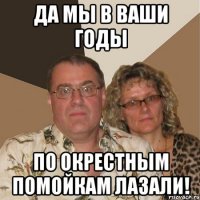 да мы в ваши годы по окрестным помойкам лазали!