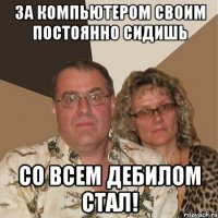 За компьютером своим постоянно сидишь со всем дебилом стал!