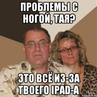 Проблемы с ногой, Тая? это всё из-за твоего iPad-а