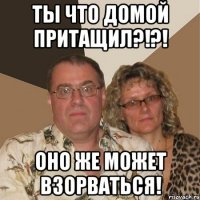 ты что домой притащил?!?! оно же может взорваться!