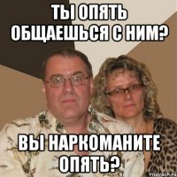 Ты опять общаешься с ним? Вы наркоманите опять?