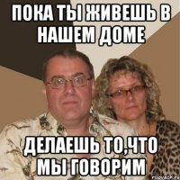 Пока ты живешь в нашем доме Делаешь то,что мы говорим