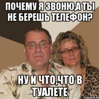 Почему я звоню,а ты не берешь телефон? Ну и что,что в туалете