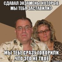 Сдавал экзамены которые мы тебя заставили? мы тебе сразу говорили ,что это не твоё