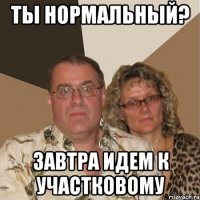 ты нормальный? завтра идем к участковому