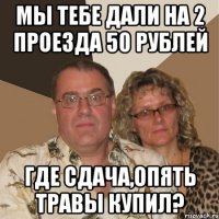 МЫ ТЕБЕ ДАЛИ НА 2 ПРОЕЗДА 50 РУБЛЕЙ ГДЕ СДАЧА,ОПЯТЬ ТРАВЫ КУПИЛ?