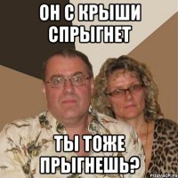 он с крыши спрыгнет ты тоже прыгнешь?