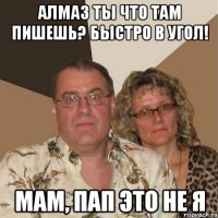 Алмаз ты что там пишешь? Быстро в угол! Мам, Пап это не я