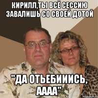 Кирилл,ты всё сессию завалишь со своей Дотой "ДА ОТЬЕБИИИСЬ, АААА"