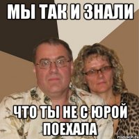 Мы так и знали что ты не с Юрой поехала