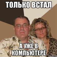 только встал а уже в компьютере