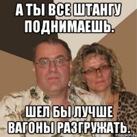 А ты все штангу поднимаешь. Шел бы лучше вагоны разгружать.