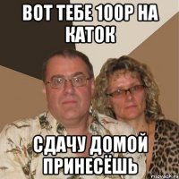 Вот тебе 100р на каток Сдачу домой принесёшь