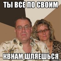 ты все по своим квнам шляешься