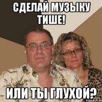 сделай музыку тише! или ты глухой?