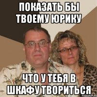 ПОКАЗАТЬ БЫ ТВОЕМУ ЮРИКУ ЧТО У ТЕБЯ В ШКАФУ ТВОРИТЬСЯ