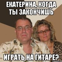 Екатерина, когда ты закончишь играть на гитаре?