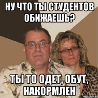 ну что ты студентов обижаешь? ты то одет, обут, накормлен