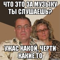 что это за музыку ты слушаешь? Ужас какой, черти какие то