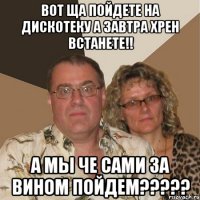 Вот ща пойдете на дискотеку а завтра хрен встанете!! А мы че сами за вином пойдем?????