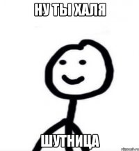 Ну ты Халя шутница