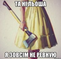 та ні,Льоша я зовсім не ревную