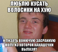 люблю кусать волосики на хую и лизать вонючую засранную жопу из которой какашечки вылазят