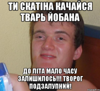 Ти скатіна качайся тварь йобана До літа мало часу залишилось!!! Творог подзалупний!