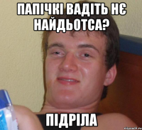 Папічкі вадіть нє найдьотса? Підріла