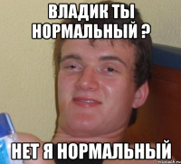 Владик ты нормальный ? нет я нормальный