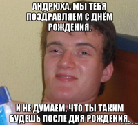 Андрюха, мы тебя поздравляем с днём рождения. И не думаем, что ты таким будешь после Дня Рождения.