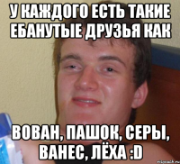 У каждого есть такие ебанутые друзья как Вован, Пашок, Серы, Ванес, Лёха :D