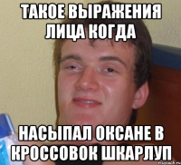 Такое выражения лица когда насыпал Оксане в кроссовок шкарлуп