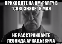 ПРИХОДИТЕ НА DM-PARTY В "СКВОЗНЯКЕ" 8 МАЯ НЕ РАССТРАИВАЙТЕ ЛЕОНИДА АРКАДЬЕВИЧА