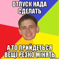 Отпуск нада сделать а то прийдеться вещі резко мінять